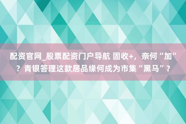配资官网_股票配资门户导航 固收+，奈何“加”？青银答理这款居品缘何成为市集“黑马”？