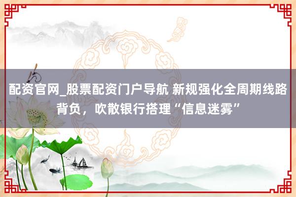 配资官网_股票配资门户导航 新规强化全周期线路背负，吹散银行搭理“信息迷雾”