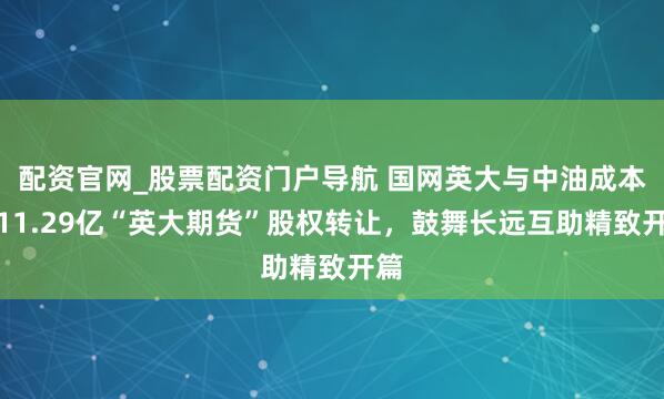配资官网_股票配资门户导航 国网英大与中油成本涉11.29亿“英大期货”股权转让，鼓舞长远互助精致开篇