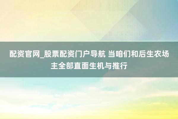 配资官网_股票配资门户导航 当咱们和后生农场主全部直面生机与推行