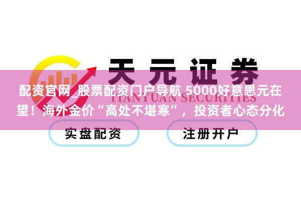 配资官网_股票配资门户导航 5000好意思元在望！海外金价“高处不堪寒”，投资者心态分化