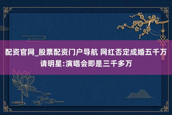 配资官网_股票配资门户导航 网红否定成婚五千万请明星:演唱会即是三千多万