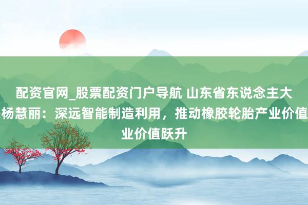 配资官网_股票配资门户导航 山东省东说念主大代表杨慧丽：深远智能制造利用，推动橡胶轮胎产业价值跃升