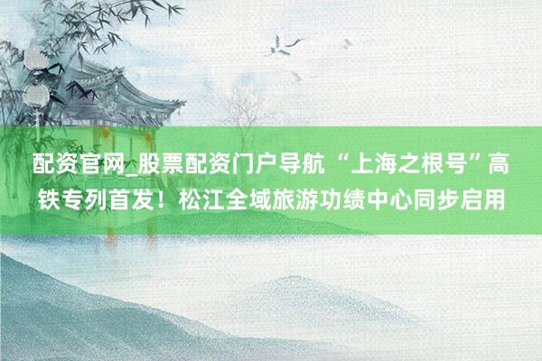 配资官网_股票配资门户导航 “上海之根号”高铁专列首发！松江全域旅游功绩中心同步启用