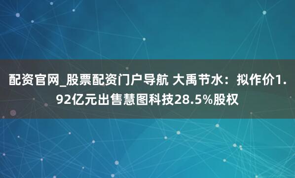 配资官网_股票配资门户导航 大禹节水：拟作价1.92亿元出售慧图科技28.5%股权