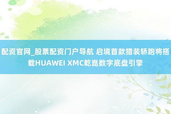 配资官网_股票配资门户导航 启境首款猎装轿跑将搭载HUAWEI XMC乾崑数字底盘引擎