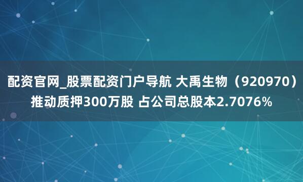 配资官网_股票配资门户导航 大禹生物（920970）推动质押300万股 占公司总股本2.7076%