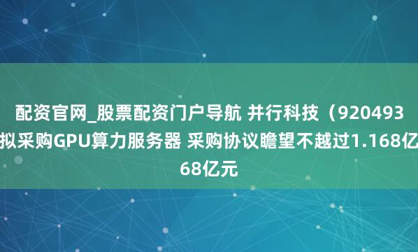 配资官网_股票配资门户导航 并行科技（920493）拟采购GPU算力服务器 采购协议瞻望不越过1.168亿元