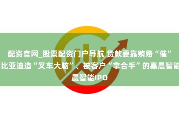 配资官网_股票配资门户导航 货款要靠贿赂“催”？给比亚迪造“叉车大脑”、被客户“拿合手”的嘉晨智能IPO