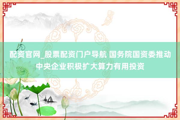 配资官网_股票配资门户导航 国务院国资委推动中央企业积极扩大算力有用投资