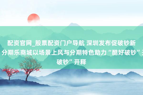 配资官网_股票配资门户导航 深圳发布促破钞新政，分期乐商城以场景上风与分期特色助力“酷好破钞”开释