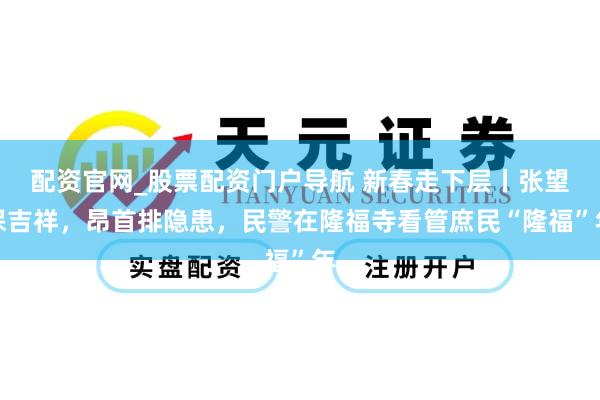 配资官网_股票配资门户导航 新春走下层丨张望保吉祥，昂首排隐患，民警在隆福寺看管庶民“隆福”年