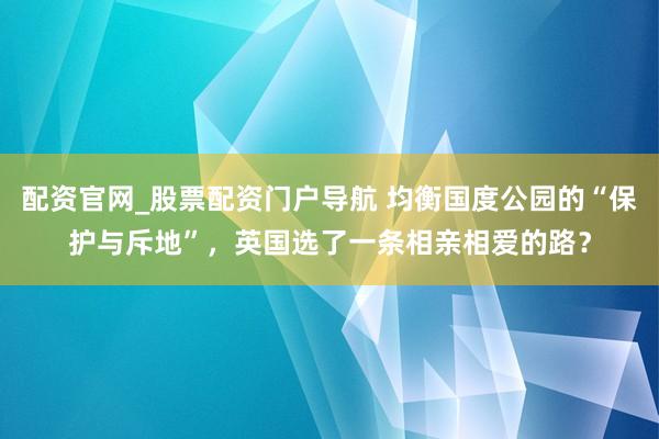 配资官网_股票配资门户导航 均衡国度公园的“保护与斥地”，英国选了一条相亲相爱的路？
