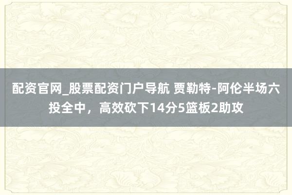 配资官网_股票配资门户导航 贾勒特-阿伦半场六投全中，高效砍下14分5篮板2助攻
